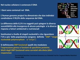 Nel nucleo cellulare è contenuto il DNA  I Geni sono contenuti nel  DNA.  L’Human genome project ha dimostrato che due individui condividono il 99,9% delle sequenze del DNA.  La differenza dello 0,1% tra soggetti può spiegare la diversa suscettibilità alla insorgenza di alcune patologie  e la diversa risposta a fattori ambientali e nutrizionali Sostituzioni a livello di singoli nucleotidi e che riguardano l’1% o piu’ della popolazione vengono  definite  “SNP" “single nucleotide polymorphism  o “ snips") Si definiscono  SNP funzionali  quelli che modulano  l’espressione genica e funzioni di specifiche proteine.  Molti degli SNP funzionali sono correlati alla dieta (diet-responsive) Personalized Nutrition: Nutritional Genomics as a Potential Tool for Targeted Medical Nutrition Therapy 2008 