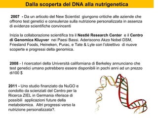 Inizia la collaborazione scientifica tra il  Nestlé Research Center  e il  Centro di Genomica Kluyver  nei Paesi Bassi. Aderiscono Akzo Nobel DSM, Friesland Foods, Heineken, Purac, e Tate & Lyle con l’obiettivo  di nuove scoperte e progressi della genomica. 2008  - I ricercatori della Università californiana di Berkeley annunciano che test genetici umano potrebbero essere disponibili in pochi anni ad un prezzo di100 $  2007  -  Da un articolo del New Scientist  giungono critiche alle aziende che offrono test genetici e consulenze sulla nutrizione personalizzata in assenza di evidenze scientifiche convincenti Dalla scoperta del DNA alla nutrigenetica 2011 -  Uno studio finanziato da NuGO e condotto da scienziati del Centro per la Ricerca ZIEL in Germania riferisce di possibili  applicazioni future della metabolomica.  Altri progressi verso la nutrizione personalizzata?. 
