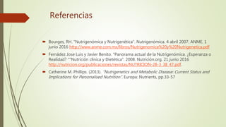 Referencias
 Bourges, RH. "Nutrigenómica y Nutrigenética”. Nutrigenómica. 4 abril 2007. ANME. 1
junio 2016 http://www.anme.com.mx/libros/Nutrigenomica%20y%20Nutrigenetica.pdf
 Fernádez Jose Luis y Javier Benito. "Panorama actual de la Nutrigenómica. ¿Esperanza o
Realidad? ""Nutrición clínica y Dietética". 2008. Nutrición.org. 21 junio 2016
http://nutricion.org/publicaciones/revistas/NUTRICION-28-3_38_47.pdf.
 Catherine M. Phillips. (2013). “Nutrigenetics and Metabolic Disease: Current Status and
Implications for Personalised Nutrition”. Europa: Nutrients, pp.33-57
 