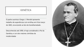 GENÉTICA
O padre austríaco Gregor J. Mendel apresenta
trabalho de experiências com ervilhas em 8 de março
de 1865, enunciando as leis da hereditariedade.
Desconhecido até 1900, é hoje considerado o Pai da
Genética, e um dos maiores cientistas da
modernidade.
 