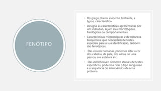 FENÓTIPO
• Do grego pheno, evidente, brilhante, e
typos, característico.
• Designa as características apresentadas por
um indivíduo, sejam elas morfológicas,
fisiológicas ou comportamentais.
• Características microscópicas e de natureza
bioquímica, que necessitam de testes
especiais para a sua identificação, também
são fenotípicas.
• Das visíveis humanas, podemos citar a cor
dos cabelos, da pele, dos olhos de uma
pessoa, sua estatura etc.
• Das identificáveis somente através de testes
específicos, podemos citar o tipo sanguíneo
e a sequência de aminoácidos de uma
proteína.
 