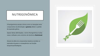 NUTRIGENÔMICA
A Nutrigenômica estuda a forma como as interações entre
componentes da alimentação e genoma afetam o padrão
de expressão gênica.
Apesar destas delimitações, o termo Nutrigenômica muitas
vezes é utilizado como sinônimo de Genômica Nutricional.
Estudo do efeito de componentes bioativos da dieta na
expressão de genes e consequências nas funções
bioquímicas/fisiológicas.
 