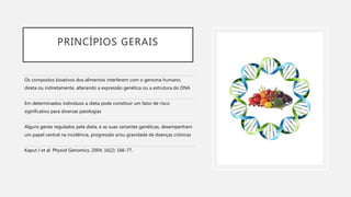 PRINCÍPIOS GERAIS
Os compostos bioativos dos alimentos interferem com o genoma humano,
direta ou indiretamente, alterando a expressão genética ou a estrutura do DNA
Em determinados indivíduos a dieta pode constituir um fator de risco
significativo para diversas patologias
Alguns genes regulados pela dieta, e as suas variantes genéticas, desempenham
um papel central na incidência, progressão e/ou gravidade de doenças crónicas
Kaput J et al. Physiol Genomics, 2004; 16(2): 166-77.
 