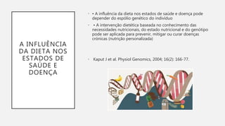 A INFLUÊNCIA
DA DIETA NOS
ESTADOS DE
SAÚDE E
DOENÇA
• • A influência da dieta nos estados de saúde e doença pode
depender do espólio genético do indivíduo
• • A intervenção dietética baseada no conhecimento das
necessidades nutricionais, do estado nutricional e do genótipo
pode ser aplicada para prevenir, mitigar ou curar doenças
crónicas (nutrição personalizada)
• Kaput J et al. Physiol Genomics, 2004; 16(2): 166-77.
 