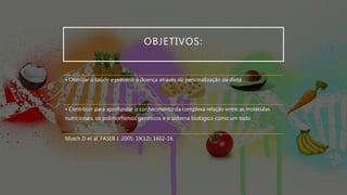 OBJETIVOS:
• Otimizar a saúde e prevenir a doença através da personalização da dieta
• Contribuir para aprofundar o conhecimento da complexa relação entre as moléculas
nutricionais, os polimorfismos genéticos e o sistema biológico como um todo
Mutch D et al. FASEB J. 2005; 19(12): 1602-16.
 
