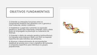 OBJETIVOS FUNDAMENTAIS
• 1) Entender as interações funcionais entre os
componentes bioativos dos alimentos com o genoma a
nível molecular, celular e sistêmico,
• 2) Estabelecer o papel dos nutrientes na expressão
genética e, ainda mais importante, entender como a dieta
pode ser empregada na prevenção ou tratamento de
doenças.
• 3) Entender o efeito da variação genética (polimorfismos)
na interação entre doença e dieta, com foco na resposta
específica de cada indivíduo aos alimentos,
• 4) Alcançar o desenvolvimento de recomendações
dietéticas de acordo com o risco x benefício de nutrientes
e compostos específicos para indivíduos ou grupos
populacionais.
 
