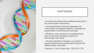 VANTAGENS
• • Aumento da eficácia das medidas preventivas e
das intervenções nutricionais
• • Aconselhamento alimentar adaptado aos
níveis ideais de ingestão dietética, utilização de
suplementos e de alimentos funcionais
• • Modifica o risco genético e a predisposição
para as doenças complexas através da
intervenção nutricional
• • Permite identificar indivíduos suscetíveis a
reações adversas provocadas pelo consumo de
determinados nutrientes
• Hulimann T et al. Genes Nutr. 2014; 9(1): 370.
 