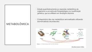 METABOLÔMICA
• Estuda quantitativamente as respostas metabólicas do
organismo a um estímulo fisiopatológico ou modificação
genética, que se refletem em fenótipos distintos
• O diagnóstico das vias metabólicas será realizado utilizando
biomarcadores reconhecidos
 