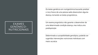 EXAMES
GENÔMICO-
NUTRICIONAIS
Os testes genéticos em nutrigenômica buscarão predizer
o risco futuro de uma pessoa sadia desenvolver alguma
doença, tornando-se testes prognósticos.
Um exame prognóstico não garante o desenvolver de
uma determinada condição doença, mas indica uma
predisposição
Determinada a susceptibilidade genotípica, poderão ser
sugeridas intervenções nutricionais individuais com
maior acurácia.
 