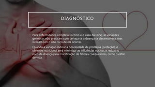 DIAGNÓSTICO
• Para enfermidades complexas (como é o caso da DCV), as variações
genéticas não precisam com certeza se a doença se desenvolverá, mas
indicam sim o alto risco de ela ocorrer.
• Quando a variação indicar a necessidade de profilaxia (proteção), o
objetivo nutricional será minimizar as influências nocivas e reduzir o
risco da doença pela modificação de fatores coadjuvantes, como o estilo
de vida.
 