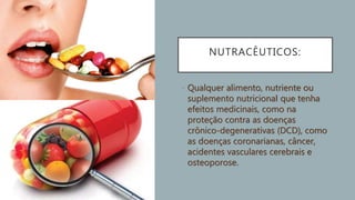 NUTRACÊUTICOS:
• Qualquer alimento, nutriente ou
suplemento nutricional que tenha
efeitos medicinais, como na
proteção contra as doenças
crônico-degenerativas (DCD), como
as doenças coronarianas, câncer,
acidentes vasculares cerebrais e
osteoporose.
 