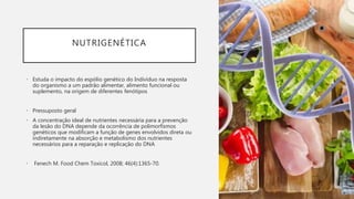 NUTRIGENÉTICA
• Estuda o impacto do espólio genético do Indivíduo na resposta
do organismo a um padrão alimentar, alimento funcional ou
suplemento, na origem de diferentes fenótipos
• Pressuposto geral
• A concentração ideal de nutrientes necessária para a prevenção
da lesão do DNA depende da ocorrência de polimorfismos
genéticos que modificam a função de genes envolvidos direta ou
indiretamente na absorção e metabolismo dos nutrientes
necessários para a reparação e replicação do DNA
• Fenech M. Food Chem Toxicol, 2008; 46(4):1365-70.
 