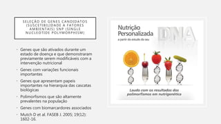 SELEÇÃO DE GENES CANDIDATOS
(SUSCETIBILIDADE A FATORES
AMBIENTAIS) SNP (SINGLE
NUCLEOTIDE POLYMORPHISM)
• Genes que são ativados durante um
estado de doença e que demonstraram
previamente serem modificáveis com a
intervenção nutricional
• Genes com variações funcionais
importantes
• Genes que apresentam papeis
importantes na hierarquia das cascatas
biológicas
• Polimorfismos que são altamente
prevalentes na população
• Genes com biomarcardores associados
• Mutch D et al. FASEB J. 2005; 19(12):
1602-16.
 