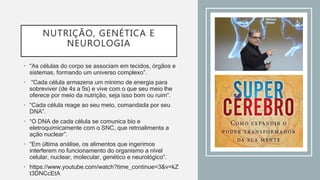 NUTRIÇÃO, GENÉTICA E
NEUROLOGIA
• “As células do corpo se associam em tecidos, órgãos e
sistemas, formando um universo complexo”.
• “Cada célula armazena um mínimo de energia para
sobreviver (de 4s a 5s) e vive com o que seu meio lhe
oferece por meio da nutrição, seja isso bom ou ruim”.
• “Cada célula reage ao seu meio, comandada por seu
DNA”.
• “O DNA de cada célula se comunica bio e
eletroquimicamente com o SNC, que retroalimenta a
ação nuclear”.
• “Em última análise, os alimentos que ingerimos
interferem no funcionamento do organismo a nível
celular, nuclear, molecular, genético e neurológico”.
• https://www.youtube.com/watch?time_continue=3&v=kZ
t3DNCcEtA
 