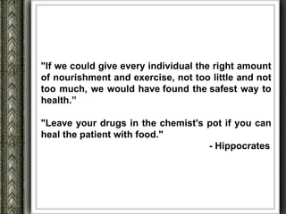 "If we could give every individual the right amount
of nourishment and exercise, not too little and not
too much, we would have found the safest way to
health.”

"Leave your drugs in the chemist's pot if you can
heal the patient with food."
                                   - Hippocrates
 