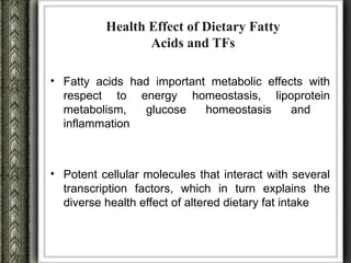 Health Effect of Dietary Fatty
                 Acids and TFs

• Fatty acids had important metabolic effects with
  respect to energy homeostasis, lipoprotein
  metabolism,   glucose    homeostasis     and
  inflammation



• Potent cellular molecules that interact with several
  transcription factors, which in turn explains the
  diverse health effect of altered dietary fat intake
 