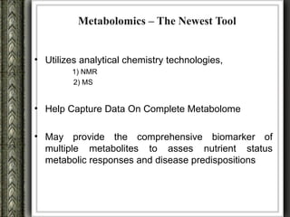 Metabolomics – The Newest Tool


• Utilizes analytical chemistry technologies,
         1) NMR
         2) MS


• Help Capture Data On Complete Metabolome

• May provide the comprehensive biomarker of
  multiple metabolites to asses nutrient status
  metabolic responses and disease predispositions
 