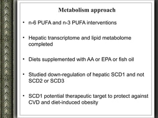 Metabolism approach
• n-6 PUFA and n-3 PUFA interventions

• Hepatic transcriptome and lipid metabolome
  completed

• Diets supplemented with AA or EPA or fish oil

• Studied down-regulation of hepatic SCD1 and not
  SCD2 or SCD3

• SCD1 potential therapeutic target to protect against
  CVD and diet-induced obesity
 