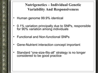 Nutrigenetics – Individual Genetic
         Variability And Responsiveness

• Human genome 99.9% identical

• 0.1% variation principally due to SNPs, responsible
  for 90% variation among individuals

• Functional and Non-functional SNPs

• Gene-Nutrient interaction concept important

• Standard “one-size-fits-all” strategy is no longer
  considered to be good practice
 