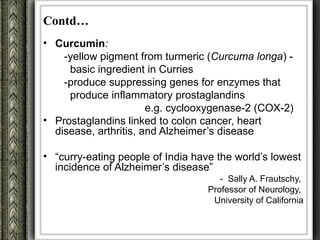 Contd…
• Curcumin:
    -yellow pigment from turmeric (Curcuma longa) -
     basic ingredient in Curries
    -produce suppressing genes for enzymes that
     produce inflammatory prostaglandins
                       e.g. cyclooxygenase-2 (COX-2)
• Prostaglandins linked to colon cancer, heart
  disease, arthritis, and Alzheimer’s disease

• “curry-eating people of India have the world’s lowest
  incidence of Alzheimer’s disease”
                                      - Sally A. Frautschy,
                                   Professor of Neurology,
                                    University of California
 