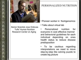 PERSONALIZED NUTRITION




                                • Pioneer worker in Nutrigenomics
                                • Talks about virtual lab
Senior Scientist Jose Ordovas
   Tufts' Human Nutrition       •    Personalized    nutrition  for
 Research Center on Aging       everyone in cost effective manner
                                and behavioral guidelines for each
                                individual depending on ones
                                health status to reduce disease
                                predisposition
                                • To be cautious regarding
                                interpretations we need to move
                                step-by-step like solving puzzle to
                                create big picture
 