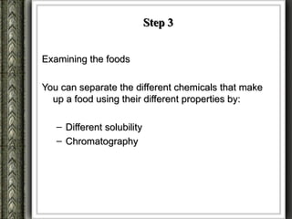 Step 3


Examining the foods

You can separate the different chemicals that make
  up a food using their different properties by:

   – Different solubility
   – Chromatography
 
