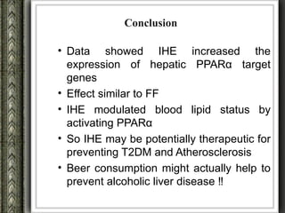 Conclusion

• Data showed IHE increased the
  expression of hepatic PPARα target
  genes
• Effect similar to FF
• IHE modulated blood lipid status by
  activating PPARα
• So IHE may be potentially therapeutic for
  preventing T2DM and Atherosclerosis
• Beer consumption might actually help to
  prevent alcoholic liver disease ‼
 