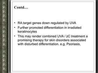 Contd…



• RA target genes down regulated by UVA
• Further promoted differentiation in irradiated
  keratinocytes
• This may render combined UVA / βC treatment a
  promising therapy for skin disorders associated
  with disturbed differentiation. e.g. Psoriasis.
 