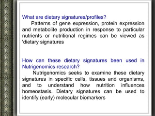 What are dietary signatures/profiles?
     Patterns of gene expression, protein expression
and metabolite production in response to particular
nutrients or nutritional regimes can be viewed as
'dietary signatures


How can these dietary signatures been used in
Nutrigenomics research?
     Nutrigenomics seeks to examine these dietary
signatures in specific cells, tissues and organisms,
and to understand how nutrition influences
homeostasis. Dietary signatures can be used to
identify (early) molecular biomarkers
 