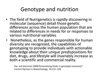 Genotype and nutrition
• The field of Nutrigenetics is rapidly discovering in
  molecular (sequence) detail those genetic
  differences across the human population that are
  related to differences in needs for or responses to
  various nutritional variables
• Nonetheless, as the genes responsible for human
  diversity are recognized, the capabilities of
  genotyping to provide individuals with actionable
  knowledge about their unique predispositions for
  diet, drugs, and lifestyle will invariably increase as
  both a scientific and commercial reality.
     Fay and Gernman 2008.Personalizing foods: is genotype necessary?
     Current Opinion in Biotechnology 19:121–128
 