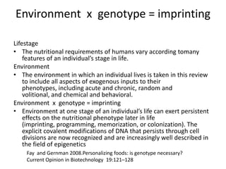 Environment x genotype = imprinting

Lifestage
• The nutritional requirements of humans vary according tomany
    features of an individual’s stage in life.
Environment
• The environment in which an individual lives is taken in this review
    to include all aspects of exogenous inputs to their
    phenotypes, including acute and chronic, random and
    volitional, and chemical and behavioral.
Environment x genotype = imprinting
• Environment at one stage of an individual’s life can exert persistent
    effects on the nutritional phenotype later in life
    (imprinting, programming, memorization, or colonization). The
    explicit covalent modifications of DNA that persists through cell
    divisions are now recognized and are increasingly well described in
    the field of epigenetics
    Fay and Gernman 2008.Personalizing foods: is genotype necessary?
    Current Opinion in Biotechnology 19:121–128
 