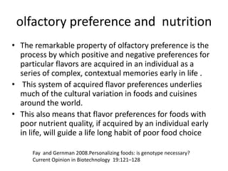 olfactory preference and nutrition
• The remarkable property of olfactory preference is the
  process by which positive and negative preferences for
  particular flavors are acquired in an individual as a
  series of complex, contextual memories early in life .
• This system of acquired flavor preferences underlies
  much of the cultural variation in foods and cuisines
  around the world.
• This also means that flavor preferences for foods with
  poor nutrient quality, if acquired by an individual early
  in life, will guide a life long habit of poor food choice

      Fay and Gernman 2008.Personalizing foods: is genotype necessary?
      Current Opinion in Biotechnology 19:121–128
 