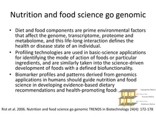 Nutrition and food science go genomic
    • Diet and food components are prime environmental factors
      that affect the genome, transcriptome, proteome and
      metabolome, and this life-long interaction defines the
      health or disease state of an individual.
    • Profiling technologies are used in basic-science applications
      for identifying the mode of action of foods or particular
      ingredients, and are similarly taken into the science-driven
      development of foods with a defined biofunctionality.
    • Biomarker profiles and patterns derived from genomics
      applications in humans should guide nutrition and food
      science in developing evidence-based dietary
      recommendations and health-promoting foods.


Rist et al. 2006. Nutrition and food science go genomic TRENDS in Biotechnology 24(4): 172-178
 