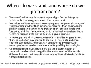 Where do we stand, and where do we
               go from here?
    • Genome–food interactions are the paradigm for the interplay
      between the human genome and its environment.
    • Nutrition and food science are stepping into the genomics era, and
      it is becoming evident that nutrients and other food components
      are key factors in altering gene transcription, protein levels and
      functions, and the metabolome, which eventually translates into a
      health or disease state on the basis of a given genome
    • Knowledge regarding the response of mammalian organisms to
      changes in diet or in response to individual nutrients and non-
      nutrient components of foods can be gathered by expression
      arrays, proteome analysis and metabolite profiling technologies
    • All of these techniques should enable the determination of
      metabolic markers that can guide the assessment of the health
      status of humans and provide measures for food-derived effects on
      human metabolism.

Rist et al. 2006. Nutrition and food science go genomic TRENDS in Biotechnology 24(4): 172-178
 