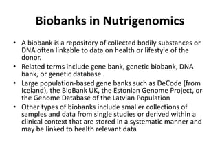 Biobanks in Nutrigenomics
• A biobank is a repository of collected bodily substances or
  DNA often linkable to data on health or lifestyle of the
  donor.
• Related terms include gene bank, genetic biobank, DNA
  bank, or genetic database .
• Large population-based gene banks such as DeCode (from
  Iceland), the BioBank UK, the Estonian Genome Project, or
  the Genome Database of the Latvian Population
• Other types of biobanks include smaller collections of
  samples and data from single studies or derived within a
  clinical context that are stored in a systematic manner and
  may be linked to health relevant data
 