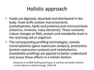 Holistic approach
• Foods are digested, absorbed and distributed in the
  body. Food stuffs contain macronutrients
  (carbohydrates, lipids and proteins) and micronutrients
  (vitamins, minerals, trace elements). These nutrients
  induce changes at RNA, protein and metabolite level in
  the receiving cell or organism.
• The corresponding profiling technologies, namely
  transcriptomics (gene expression analysis), proteomics
  (protein expression analysis) and metabolomics
  (metabolite profiling) are applied to better understand
  and assess these effects in a holistic fashion.
     Kussmann et al.2008 Profiling techniques in nutrition and health research
     .Current Opinion in Biotechnology 19:83–99
 