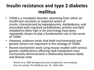 Insulin resistance and type 2 diabetes
                mellitus
• T2DM is a metabolic disorder, stemming from either an
  insufficient secretion or impaired action of
  insulin, characterized by hyperglycemia, dyslipidemia, and
  associated with impaired carbohydrate, protein and lipid
  metabolism diets high in fat and energy have been
  repeatedly shown to play a fundamental role in the onset
  of T2DM.
• However, evidence exists that both environmental and
  genetic factors are important in the etiology of T2DM.
• Recent mechanistic work using mouse models with various
  genetic modifications affecting lipid metabolism have
  conclusively demonstrated a relationship between lipids
  and disease state
     Mulche et al. 2005 Nutrigenomics and nutrigenetics: the emerging
     faces of nutrition The FASEB Journal 19 : 1602-1616
 
