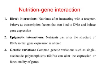 Nutrition-gene interaction
1. Direct interactions: Nutrients after interacting with a receptor,
behave as transcription factors that can bind to DNA and induce
gene expression
2. Epigenetic interactions: Nutrients can alter the structure of
DNA so that gene expression is altered
3. Genetic variation: Common genetic variations such as single-
nucleotide polymorphisms (SNPs) can alter the expression or
functionality of genes.
 