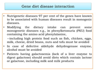 Gene diet disease interaction
• Nutrigenetic diseases 97 per cent of the genes have known
to be associated with human diseases result in monogenic
diseases.
• Modifying the dietary intake can prevent some
monogenetic diseases e.g., in phenylketonuria (PKU) food
containing the amino acid phenylalanine,
--including high protein food such as fish, chicken, eggs,
milk, cheese, dried beans, nuts and tofu must be avoided
• In case of defective aldehyde dehydrogenase enzyme,
alcohol must be avoided
• Patients having galactosemia (lack of a liver enzyme to
digest galactose) should avoid diets which contain lactose
or galactose, including milk and milk products
 