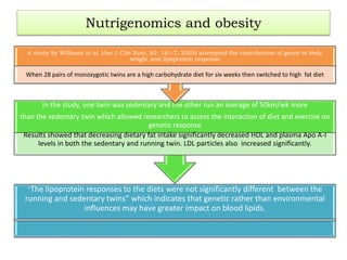 Nutrigenomics and obesity
“The lipoprotein responses to the diets were not significantly different between the
running and sedentary twins” which indicates that genetic rather than environmental
influences may have greater impact on blood lipids.
In the study, one twin was sedentary and the other run an average of 50km/wk more
than the sedentary twin which allowed researchers to assess the interaction of diet and exercise on
genetic response
Results showed that decreasing dietary fat intake significantly decreased HDL and plasma Apo A-I
levels in both the sedentary and running twin. LDL particles also increased significantly.
A study by Williams et al. (Am J Clin Nutr, 82: 181-7, 2005) attempted the contribution of genes to body
weight and lipoprotein response
When 28 pairs of monozygotic twins are a high carbohydrate diet for six weeks then switched to high fat diet
 