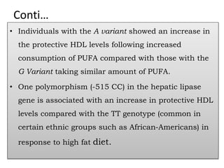 Conti…
• Individuals with the A variant showed an increase in
the protective HDL levels following increased
consumption of PUFA compared with those with the
G Variant taking similar amount of PUFA.
• One polymorphism (-515 CC) in the hepatic lipase
gene is associated with an increase in protective HDL
levels compared with the TT genotype (common in
certain ethnic groups such as African-Americans) in
response to high fat diet.
 