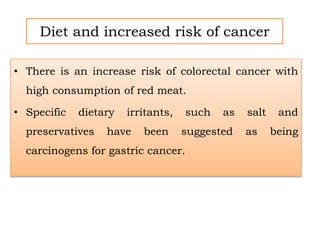 Diet and increased risk of cancer
• There is an increase risk of colorectal cancer with
high consumption of red meat.
• Specific dietary irritants, such as salt and
preservatives have been suggested as being
carcinogens for gastric cancer.
 