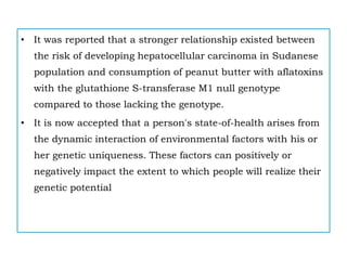 • It was reported that a stronger relationship existed between
the risk of developing hepatocellular carcinoma in Sudanese
population and consumption of peanut butter with aflatoxins
with the glutathione S-transferase M1 null genotype
compared to those lacking the genotype.
• It is now accepted that a person's state-of-health arises from
the dynamic interaction of environmental factors with his or
her genetic uniqueness. These factors can positively or
negatively impact the extent to which people will realize their
genetic potential
 