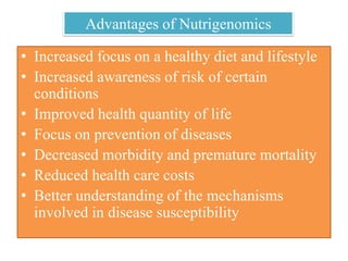 Advantages of Nutrigenomics
• Increased focus on a healthy diet and lifestyle
• Increased awareness of risk of certain
conditions
• Improved health quantity of life
• Focus on prevention of diseases
• Decreased morbidity and premature mortality
• Reduced health care costs
• Better understanding of the mechanisms
involved in disease susceptibility
 
