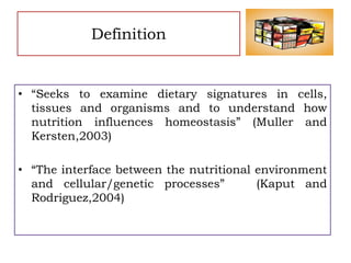 Definition
• “Seeks to examine dietary signatures in cells,
tissues and organisms and to understand how
nutrition influences homeostasis” (Muller and
Kersten,2003)
• “The interface between the nutritional environment
and cellular/genetic processes” (Kaput and
Rodriguez,2004)
 