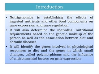 Introduction
• Nutrigenomics is establishing the effects of
ingested nutrients and other food components on
gene expression and gene regulation
• It will also determine the individual nutritional
requirements based on the genetic makeup of the
person as well as the association between diet and
chronic diseases
• It will identify the genes involved in physiological
responses to diet and the genes in which small
changes, called polymorphisms and the influence
of environmental factors on gene expression
 