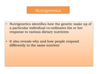 Nutrigenetics
• Nutrigenetics identifies how the genetic make up of
a particular individual co-ordinates his or her
response to various dietary nutrients
• It also reveals why and how people respond
differently to the same nutrient
 