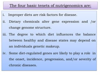 i. Improper diets are risk factors for disease.
ii. Dietary chemicals alter gene expression and /or
change genome structure.
iii. The degree to which diet influences the balance
between healthy and disease states may depend on
an individuals genetic makeup.
iv. Some diet-regulated genes are likely to play a role in
the onset, incidence, progression, and/or severity of
chronic diseases.
The four basic tenets of nutrigenomics are:
 