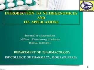 INTRODUCTION TO NUTRIGENOMICES
AND
ITS APPLICATIONS
DEPARTMENT OF PHARMACOLOGY
ISF COLLEGE OF PHARMACY, MOGA (PUNJAB)
1
Presented by : Sunpreet kaur
M.Pharm : Pharmacology (II nd sem)
Roll No: 160750015
 