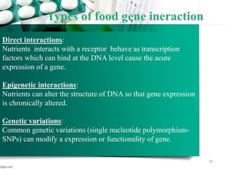 Types of food gene ineraction
16
Direct interactions:
Nutrients interacts with a receptor behave as transcription
factors which can bind at the DNA level cause the acute
expression of a gene.
Epigenetic interactions:
Nutrients can alter the structure of DNA so that gene expression
is chronically altered.
Genetic variations:
Common genetic variations (single nucleotide polymorphism-
SNPs) can modify a expression or functionality of gene.
 